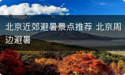 北京近郊避暑景点推荐 北京周边避暑