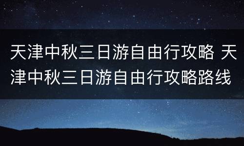 天津中秋三日游自由行攻略 天津中秋三日游自由行攻略路线