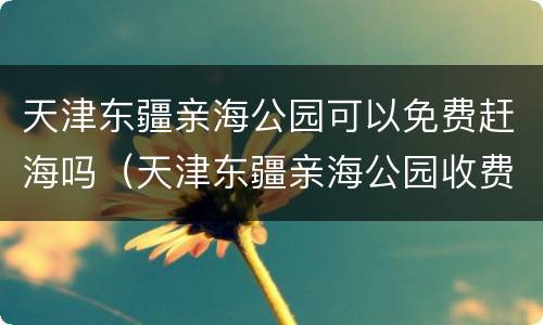 天津东疆亲海公园可以免费赶海吗（天津东疆亲海公园收费吗）