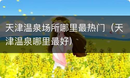 天津温泉场所哪里最热门（天津温泉哪里最好）