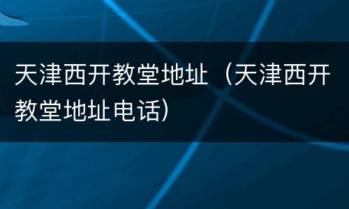天津西开教堂地址（天津西开教堂地址电话）