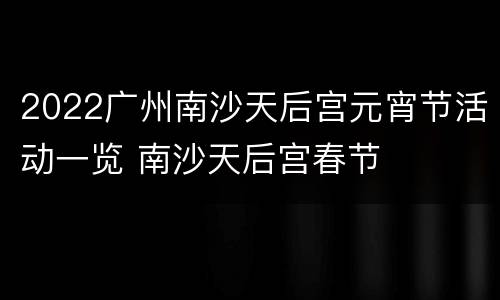 2022广州南沙天后宫元宵节活动一览 南沙天后宫春节