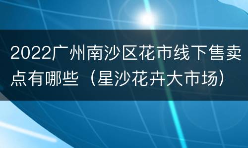 2022广州南沙区花市线下售卖点有哪些（星沙花卉大市场）