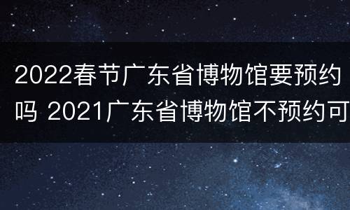 2022春节广东省博物馆要预约吗 2021广东省博物馆不预约可以去吗