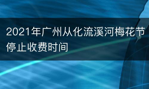 2021年广州从化流溪河梅花节停止收费时间