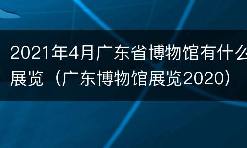 2021年4月广东省博物馆有什么展览（广东博物馆展览2020）
