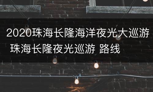 2020珠海长隆海洋夜光大巡游 珠海长隆夜光巡游 路线