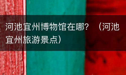 河池宜州博物馆在哪？（河池宜州旅游景点）