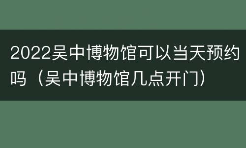 2022吴中博物馆可以当天预约吗（吴中博物馆几点开门）