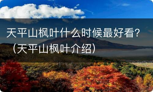 天平山枫叶什么时候最好看？（天平山枫叶介绍）