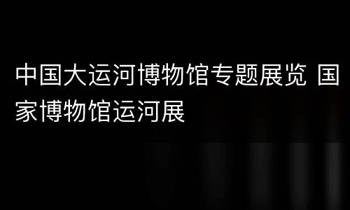 中国大运河博物馆专题展览 国家博物馆运河展