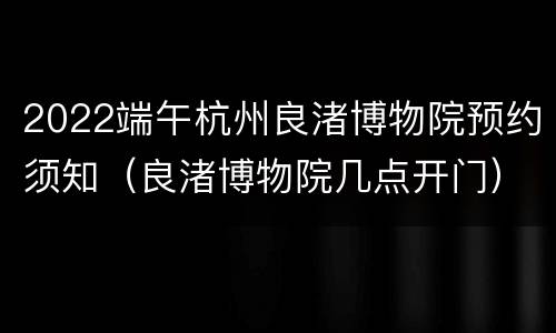 2022端午杭州良渚博物院预约须知（良渚博物院几点开门）