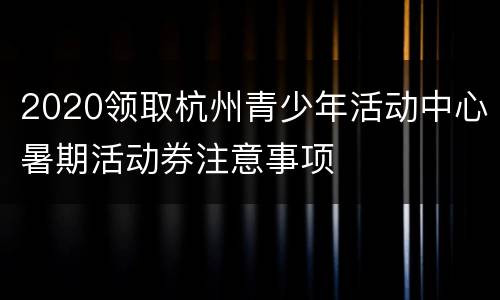 2020领取杭州青少年活动中心暑期活动券注意事项