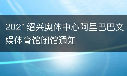2021绍兴奥体中心阿里巴巴文娱体育馆闭馆通知