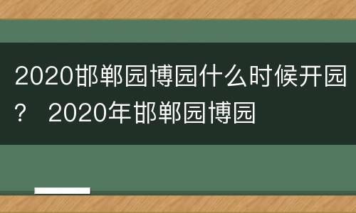 2020邯郸园博园什么时候开园？ 2020年邯郸园博园