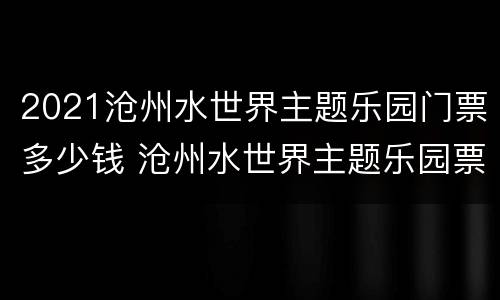 2021沧州水世界主题乐园门票多少钱 沧州水世界主题乐园票价