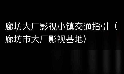 廊坊大厂影视小镇交通指引（廊坊市大厂影视基地）