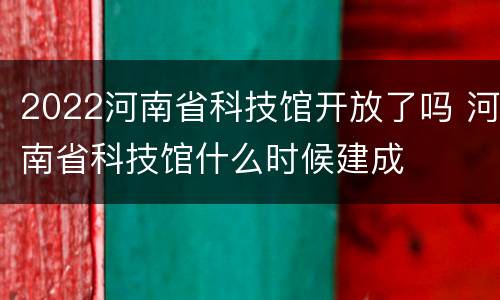 2022河南省科技馆开放了吗 河南省科技馆什么时候建成