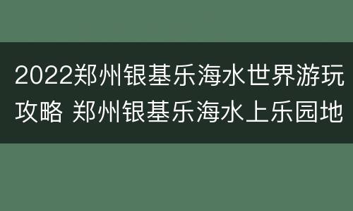 2022郑州银基乐海水世界游玩攻略 郑州银基乐海水上乐园地址