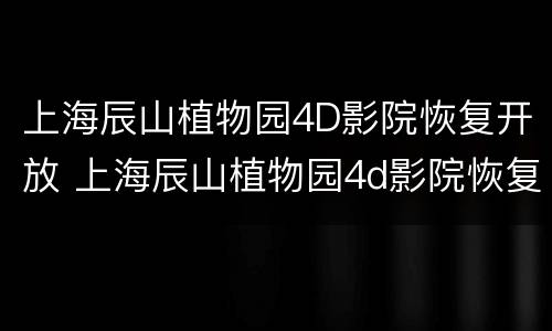 上海辰山植物园4D影院恢复开放 上海辰山植物园4d影院恢复开放了吗