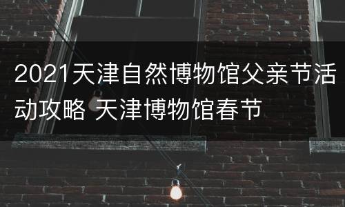 2021天津自然博物馆父亲节活动攻略 天津博物馆春节