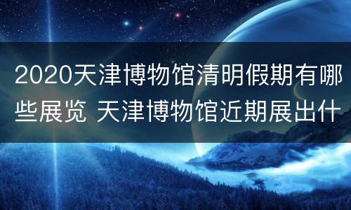 2020天津博物馆清明假期有哪些展览 天津博物馆近期展出什么
