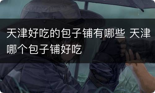 天津好吃的包子铺有哪些 天津哪个包子铺好吃