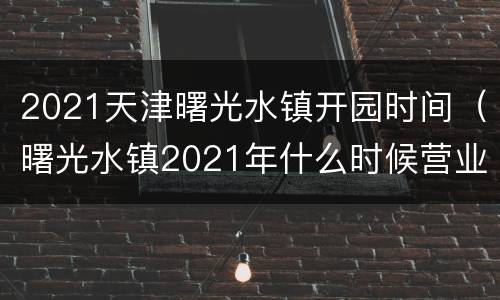 2021天津曙光水镇开园时间（曙光水镇2021年什么时候营业）