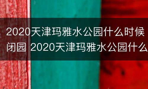 2020天津玛雅水公园什么时候闭园 2020天津玛雅水公园什么时候闭园的
