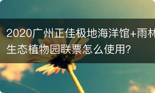 2020广州正佳极地海洋馆+雨林生态植物园联票怎么使用？