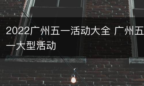 2022广州五一活动大全 广州五一大型活动