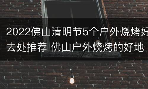 2022佛山清明节5个户外烧烤好去处推荐 佛山户外烧烤的好地方有哪些?