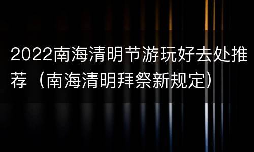2022南海清明节游玩好去处推荐（南海清明拜祭新规定）