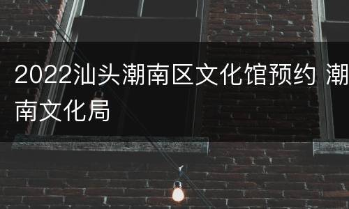 2022汕头潮南区文化馆预约 潮南文化局