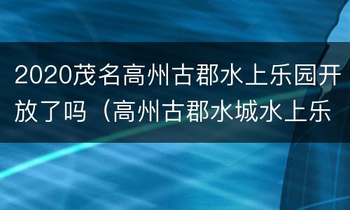 2020茂名高州古郡水上乐园开放了吗（高州古郡水城水上乐园好玩吗）