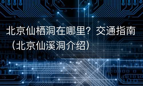 北京仙栖洞在哪里？交通指南（北京仙溪洞介绍）