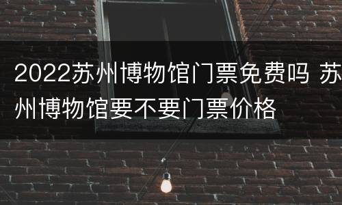 2022苏州博物馆门票免费吗 苏州博物馆要不要门票价格
