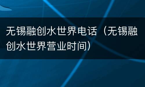 无锡融创水世界电话（无锡融创水世界营业时间）