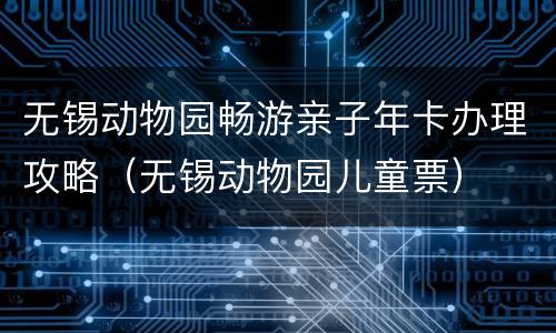 无锡动物园畅游亲子年卡办理攻略（无锡动物园儿童票）