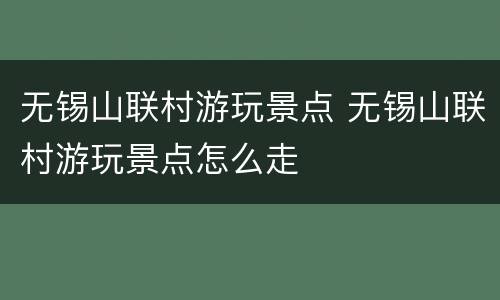 无锡山联村游玩景点 无锡山联村游玩景点怎么走