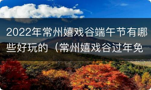2022年常州嬉戏谷端午节有哪些好玩的（常州嬉戏谷过年免费开放吗）