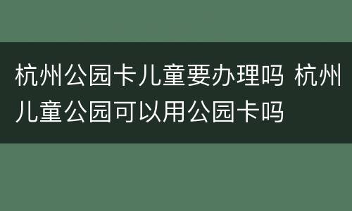 杭州公园卡儿童要办理吗 杭州儿童公园可以用公园卡吗
