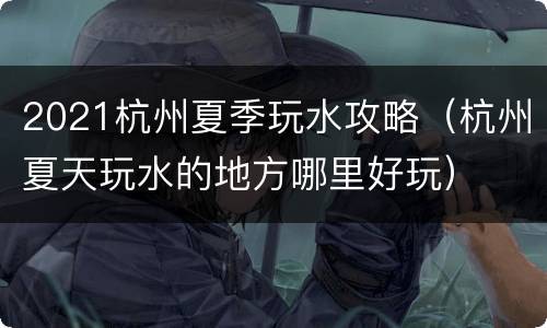 2021杭州夏季玩水攻略（杭州夏天玩水的地方哪里好玩）