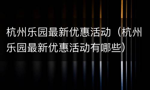 杭州乐园最新优惠活动（杭州乐园最新优惠活动有哪些）