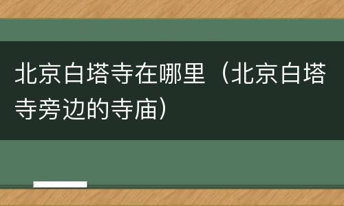 北京白塔寺在哪里（北京白塔寺旁边的寺庙）