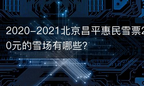 2020-2021北京昌平惠民雪票20元的雪场有哪些？