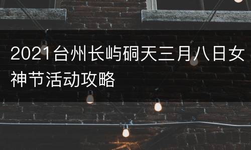 2021台州长屿硐天三月八日女神节活动攻略