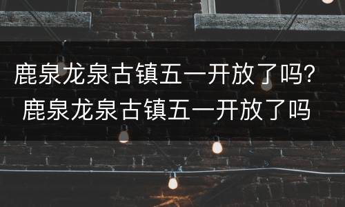 鹿泉龙泉古镇五一开放了吗？ 鹿泉龙泉古镇五一开放了吗