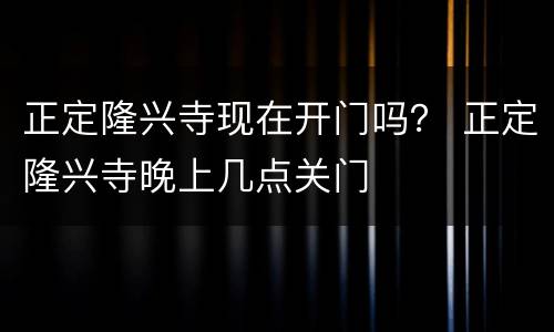 正定隆兴寺现在开门吗？ 正定隆兴寺晚上几点关门
