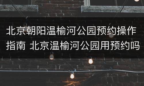 北京朝阳温榆河公园预约操作指南 北京温榆河公园用预约吗